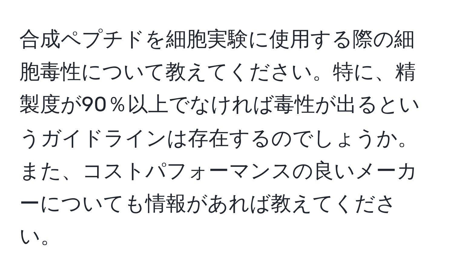 合成ペプチドを細胞実験に使用する際の細胞毒性について教えてください。特に、精製度が90％以上でなければ毒性が出るというガイドラインは存在するのでしょうか。また、コストパフォーマンスの良いメーカーについても情報があれば教えてください。