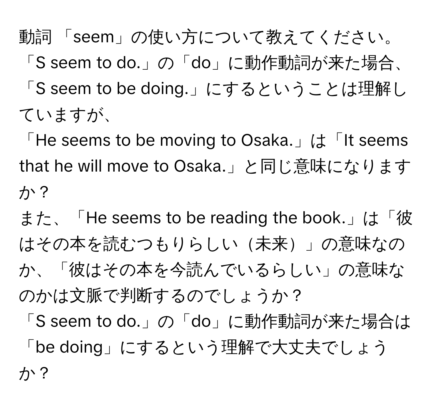 動詞 「seem」の使い方について教えてください。  
「S seem to do.」の「do」に動作動詞が来た場合、「S seem to be doing.」にするということは理解していますが、  
「He seems to be moving to Osaka.」は「It seems that he will move to Osaka.」と同じ意味になりますか？  
また、「He seems to be reading the book.」は「彼はその本を読むつもりらしい未来」の意味なのか、「彼はその本を今読んでいるらしい」の意味なのかは文脈で判断するのでしょうか？  
「S seem to do.」の「do」に動作動詞が来た場合は「be doing」にするという理解で大丈夫でしょうか？