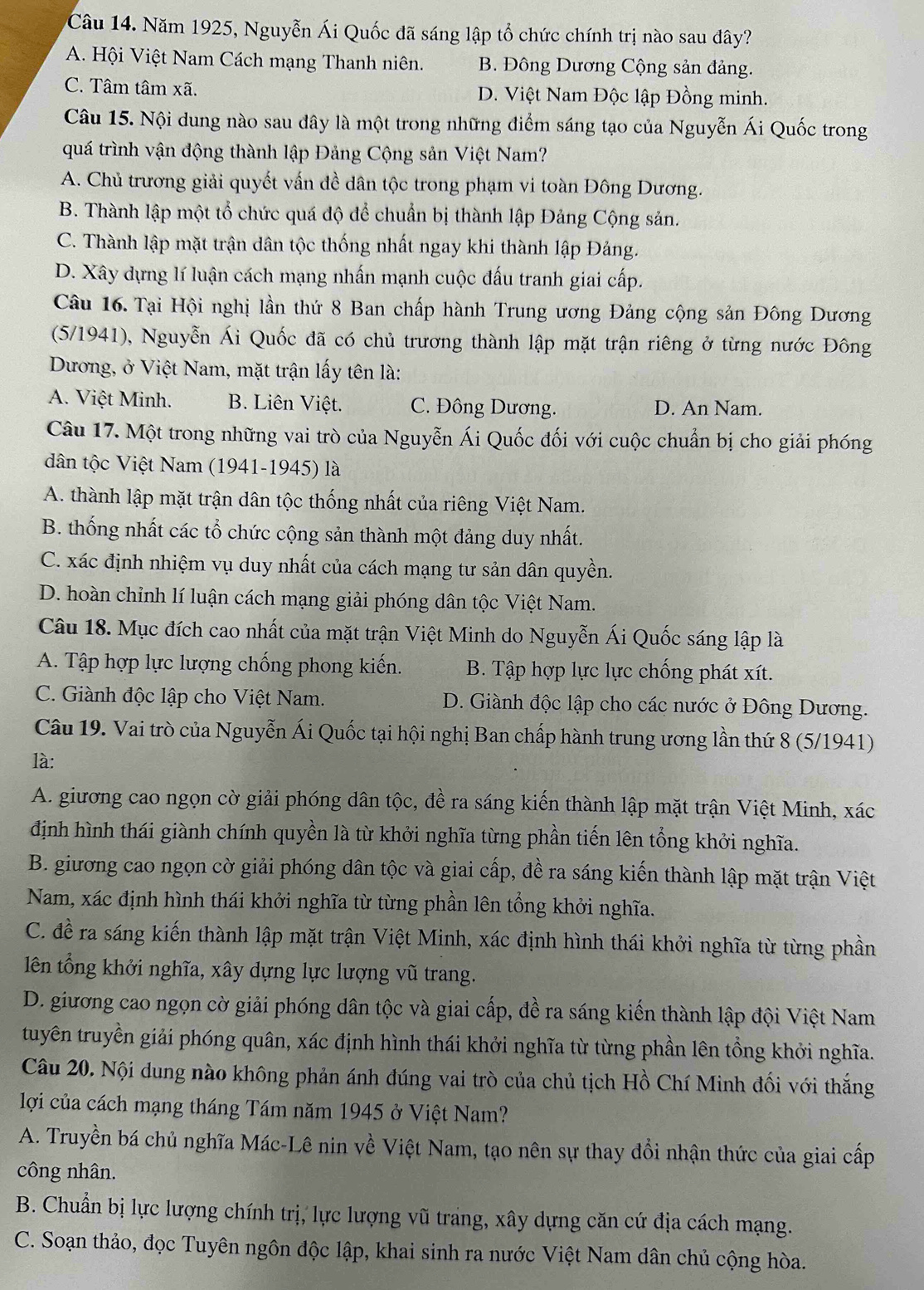 Năm 1925, Nguyễn Ái Quốc đã sáng lập tổ chức chính trị nào sau đây?
A. Hội Việt Nam Cách mạng Thanh niên. B. Đông Dương Cộng sản đảng.
C. Tâm tâm xã. D. Việt Nam Độc lập Đồng minh.
Câu 15. Nội dung nào sau đây là một trong những điểm sáng tạo của Nguyễn Ái Quốc trong
quá trình vận động thành lập Đảng Cộng sản Việt Nam?
A. Chủ trương giải quyết vấn đề dân tộc trong phạm vi toàn Đông Dương.
B. Thành lập một tổ chức quá độ để chuẩn bị thành lập Đảng Cộng sản.
C. Thành lập mặt trận dân tộc thống nhất ngay khi thành lập Đảng.
D. Xây dựng lí luận cách mạng nhấn mạnh cuộc đấu tranh giai cấp.
Câu 16. Tại Hội nghị lần thứ 8 Ban chấp hành Trung ương Đảng cộng sản Đông Dương
(5/1941), Nguyễn Ái Quốc đã có chủ trương thành lập mặt trận riêng ở từng nước Đông
Dương, ở Việt Nam, mặt trận lấy tên là:
A. Việt Minh. B. Liên Việt. C. Đông Dương. D. An Nam.
Câu 17. Một trong những vai trò của Nguyễn Ái Quốc đối với cuộc chuẩn bị cho giải phóng
dân tộc Việt Nam (1941-1945) là
A. thành lập mặt trận dân tộc thống nhất của riêng Việt Nam.
B. thống nhất các tổ chức cộng sản thành một đảng duy nhất.
C. xác định nhiệm vụ duy nhất của cách mạng tư sản dân quyền.
D. hoàn chỉnh lí luận cách mạng giải phóng dân tộc Việt Nam.
Câu 18. Mục đích cao nhất của mặt trận Việt Minh do Nguyễn Ái Quốc sáng lập là
A. Tập hợp lực lượng chống phong kiến. B. Tập hợp lực lực chống phát xít.
C. Giành độc lập cho Việt Nam. D. Giành độc lập cho các nước ở Đông Dương.
Câu 19. Vai trò của Nguyễn Ái Quốc tại hội nghị Ban chấp hành trung ương lần thứ 8 (5/1941)
là:
A. giương cao ngọn cờ giải phóng dân tộc, đề ra sáng kiến thành lập mặt trận Việt Minh, xác
định hình thái giành chính quyền là từ khởi nghĩa từng phần tiến lên tổng khởi nghĩa.
B. giương cao ngọn cờ giải phóng dân tộc và giai cấp, đề ra sáng kiến thành lập mặt trận Việt
Nam, xác định hình thái khởi nghĩa từ từng phần lên tổng khởi nghĩa.
C. đề ra sáng kiến thành lập mặt trận Việt Minh, xác định hình thái khởi nghĩa từ từng phần
lên tổng khởi nghĩa, xây dựng lực lượng vũ trang.
D. giương cao ngọn cờ giải phóng dân tộc và giai cấp, đề ra sáng kiến thành lập đội Việt Nam
tuyên truyền giải phóng quân, xác định hình thái khởi nghĩa từ từng phần lên tổng khởi nghĩa.
Câu 20. Nội dung nào không phản ánh đúng vai trò của chủ tịch Hồ Chí Minh đối với thắng
lợi của cách mạng tháng Tám năm 1945 ở Việt Nam?
A. Truyền bá chủ nghĩa Mác-Lê nin về Việt Nam, tạo nên sự thay đổi nhận thức của giai cấp
công nhân.
B. Chuẩn bị lực lượng chính trị, lực lượng vũ trang, xây dựng căn cứ địa cách mạng.
C. Soạn thảo, đọc Tuyên ngôn độc lập, khai sinh ra nước Việt Nam dân chủ cộng hòa.