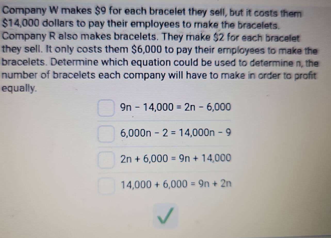 Company W makes $9 for each bracelet they sell, but it costs them
$14,000 dollars to pay their employees to make the bracelets.
Company R also makes bracelets. They make $2 for each bracelet
they sell. It only costs them $6,000 to pay their employees to make the
bracelets. Determine which equation could be used to determine n, the
number of bracelets each company will have to make in order to profit 
equally.
9n-14,000=2n-6,000
6,000n-2=14,000n-9
2n+6,000=9n+14,000
14,000+6,000=9n+2n