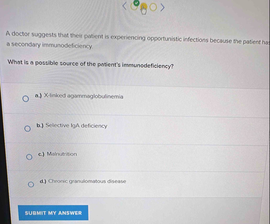 A doctor suggests that their patient is experiencing opportunistic infections because the patient has
a secondary immunodeficiency.
What is a possible source of the patient's immunodeficiency?
a.) X -linked agammaglobulinemia
b.) Selective IgA deficiency
c.) Malnutrition
d.) Chronic granulomatous disease
SUBMIT MY ANSWER