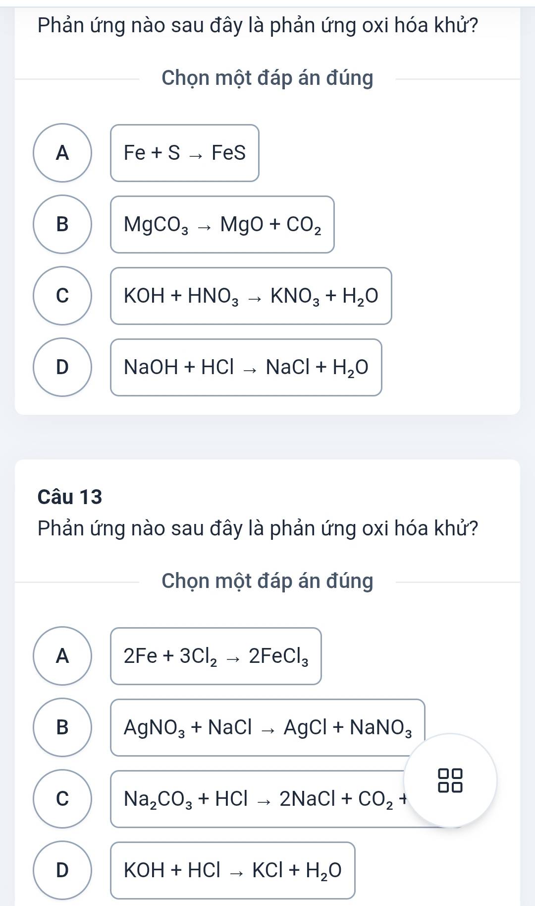 Phản ứng nào sau đây là phản ứng oxi hóa khử?
Chọn một đáp án đúng
A Fe+Sto FeS
B MgCO_3to MgO+CO_2
C KOH+HNO_3to KNO_3+H_2O
D NaOH+HClto NaCl+H_2O
Câu 13
Phản ứng nào sau đây là phản ứng oxi hóa khử?
Chọn một đáp án đúng
A 2Fe+3Cl_2to 2FeCl_3
B
AgNO_3+NaClto AgCl+NaNO_3
C Na_2CO_3+HClto 2NaCl+CO_2+
D KOH+HClto KCl+H_2O