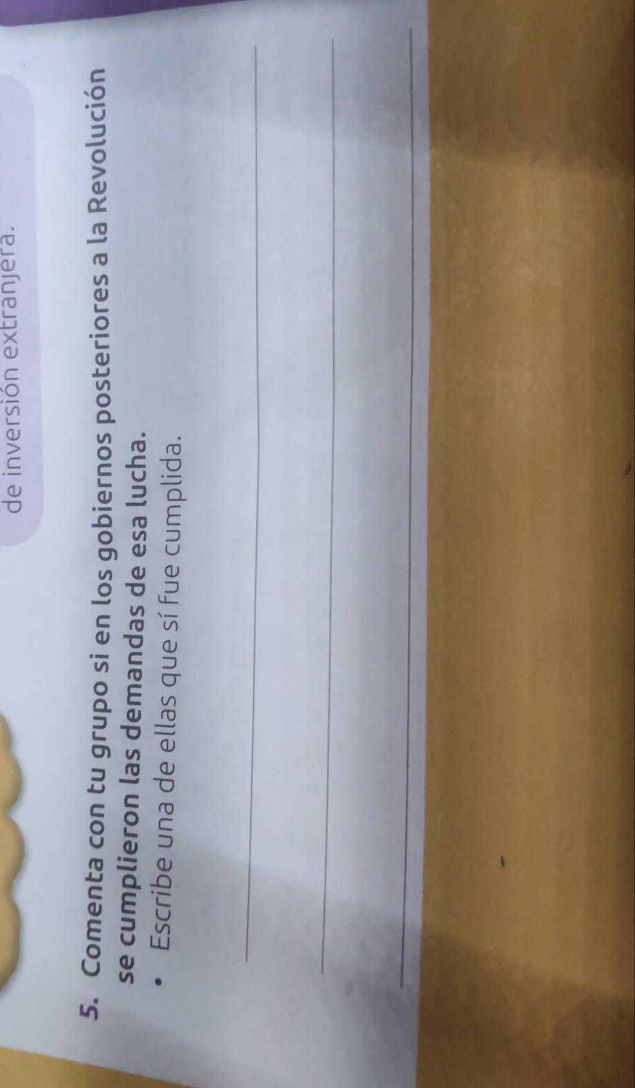 de inversión extranjera. 
5. Comenta con tu grupo si en los gobiernos posteriores a la Revolución 
se cumplieron las demandas de esa lucha. 
Escribe una de ellas que sí fue cumplida. 
_ 
_ 
_