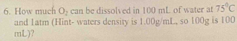 How much O_2 can be dissolved in 100 mL of water at 75°C
and 1atm (Hint- waters density is 1.00g/mL, so 100g is 100
mL)?