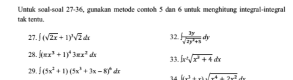 Untuk soal-soal 27-36, gunakan metode contoh 5 dan 6 untuk menghitung integral-integral 
tak tentu. 
27. ∈t (sqrt(2x)+1)^3sqrt(2)dx 32. ∈t  3y/sqrt(2y^2+5) dy
28. ∈t (π x^3+1)^43π x^2dx 33. ∈t x^2sqrt(x^3+4)dx
29. ∈t (5x^2+1)(5x^3+3x-8)^6dx
34 [(x^3+x)sqrt(x^4+2x^2)dx