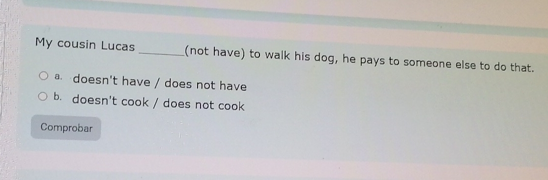 My cousin Lucas _(not have) to walk his dog, he pays to someone else to do that.
a. doesn't have / does not have
b. doesn't cook / does not cook
Comprobar