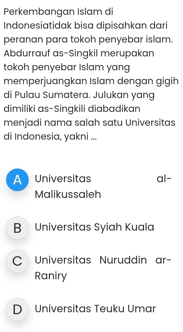 Perkembangan Islam di
Indonesiatidak bisa dipisahkan dari
peranan para tokoh penyebar islam.
Abdurrauf as-Singkil merupakan
tokoh penyebar Islam yang
memperjuangkan Islam dengan gigih
di Pulau Sumatera. Julukan yang
dimiliki as-Singkili diabadikan
menjadi nama salah satu Universitas
di Indonesia, yakni ...
A Universitas al-
Malikussaleh
B Universitas Syiah Kuala
C Universitas Nuruddin ar-
Raniry
D Universitas Teuku Umar