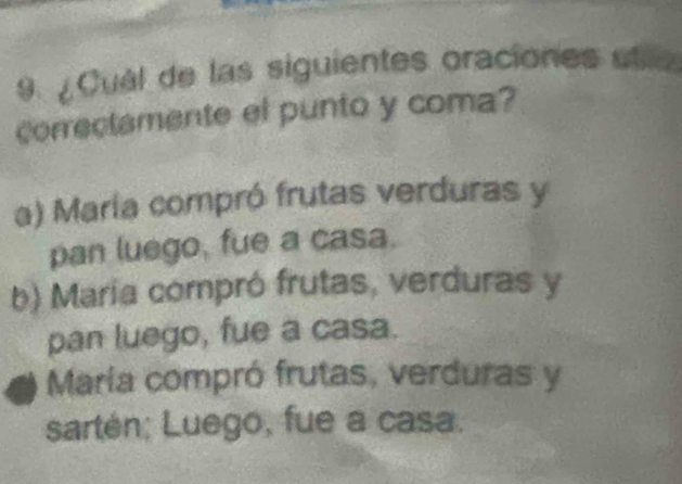 9 ¿ Cuél de las siguientes oraciones ut
correctamente el punto y coma?
a) María compró frutas verduras y
pan luego, fue a casa.
b) María compró frutas, verduras y
pan luego, fue a casa.
María compró frutas, verduras y
sartén; Luego, fue a casa.