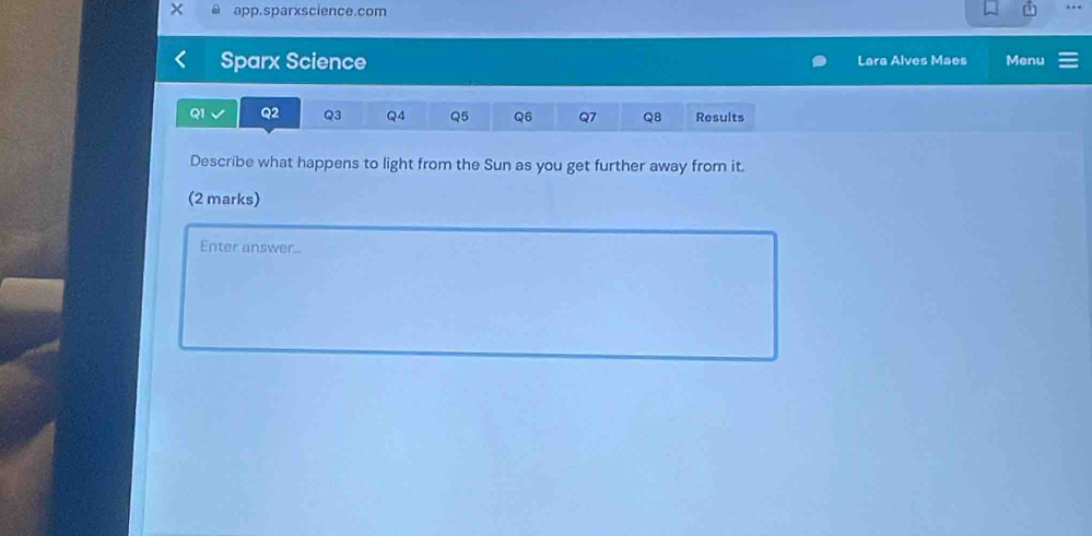 app.sparxscience.com 
Sparx Science Lara Alves Maes Menu
QI Q2 Q3 Q4 Q5 Q6 Q7 Q8 Results 
Describe what happens to light from the Sun as you get further away from it. 
(2 marks) 
Enter answer...