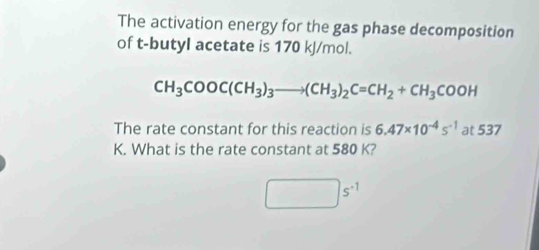 The activation energy for the gas phase decomposition 
of t-butyl acetate is 170 kJ/mol.
CH_3COOC(CH_3)_3to (CH_3)_2C=CH_2+CH_3COOH
The rate constant for this reaction is 6.47* 10^(-4)s^(-1) at 537
K. What is the rate constant at 580 K?
s^(-1)