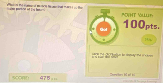 What is the name of muscle tissue that makes up the 
major portion of the heart? 
POINT VALUE: 
Go! 100pts. 
Skip 
Click the GO button to display the choices 
and start the timer 
Question 10 of 10 
SCORE: 475 pts. coyright @ Cengage Learring