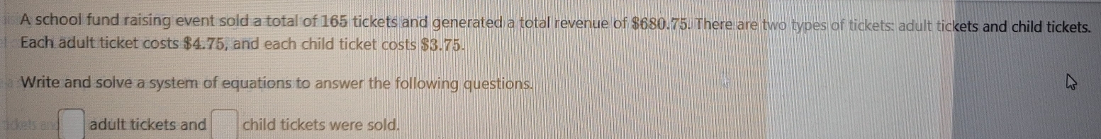 A school fund raising event sold a total of 165 tickets and generated a total revenue of $680.75. There are two types of tickets: adult tickets and child tickets. 
Each adult ticket costs $4.75, and each child ticket costs $3.75. 
Write and solve a system of equations to answer the following questions. 
adult tickets and □° child tickets were sold.
