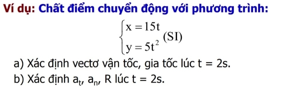 Ví dụ: Chất điểm chuyển động với phương trình:
beginarrayl x=15t y=5t^2endarray.  (SI)
a) Xác định vectơ vận tốc, gia tốc lúc t=2s. 
b) Xác định a_t'a_n' R lúc t=2s.