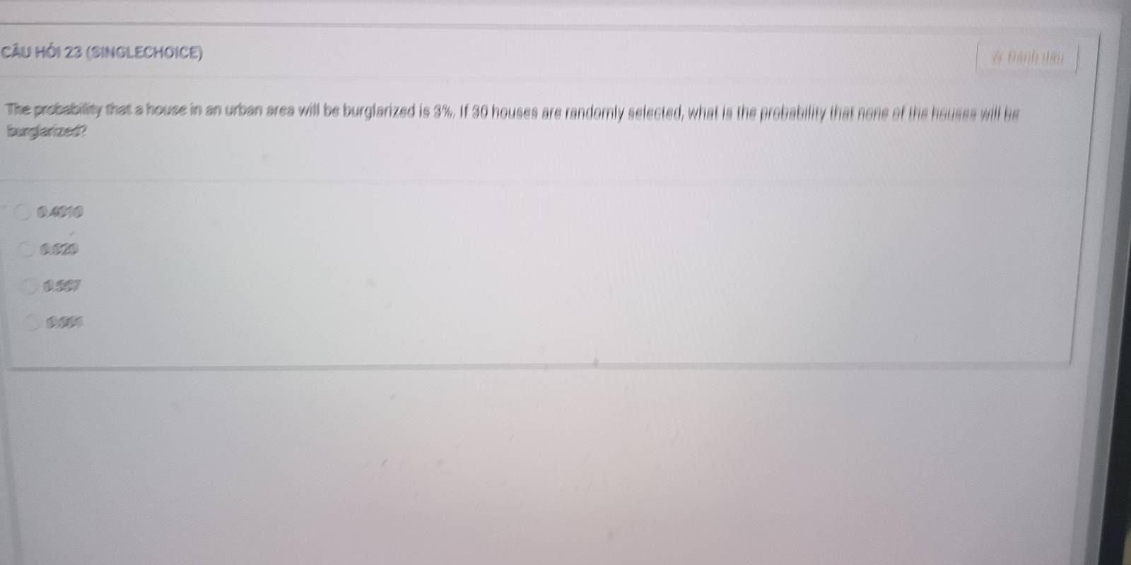 CÂu Hồi 23 (SInGLECHOICE) # Bành đầu
The probability that a house in an urban area will be burglarized is 3%. If 30 houses are randomly selected, what is the probability that none of the houses will be
burglarized?
0.4010