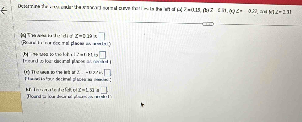 Determine the area under the standard normal curve that lies to the left of (a) Z=0.19 , (b) Z=0.81 , (c) Z=-0.22 , and (d)Z=1.31. 
(a) The area to the left of Z=0.19 is □.
(Round to four decimal places as needed.)
(b) The area to the left of Z=0.81 is □. 
(Round to four decimal places as needed.)
(c) The area to the left of Z=-0.22 is □. 
(Round to four decimal places as needed.)
(d) The area to the left of Z=1.31 is □.
(Round to four decimal places as needed.)