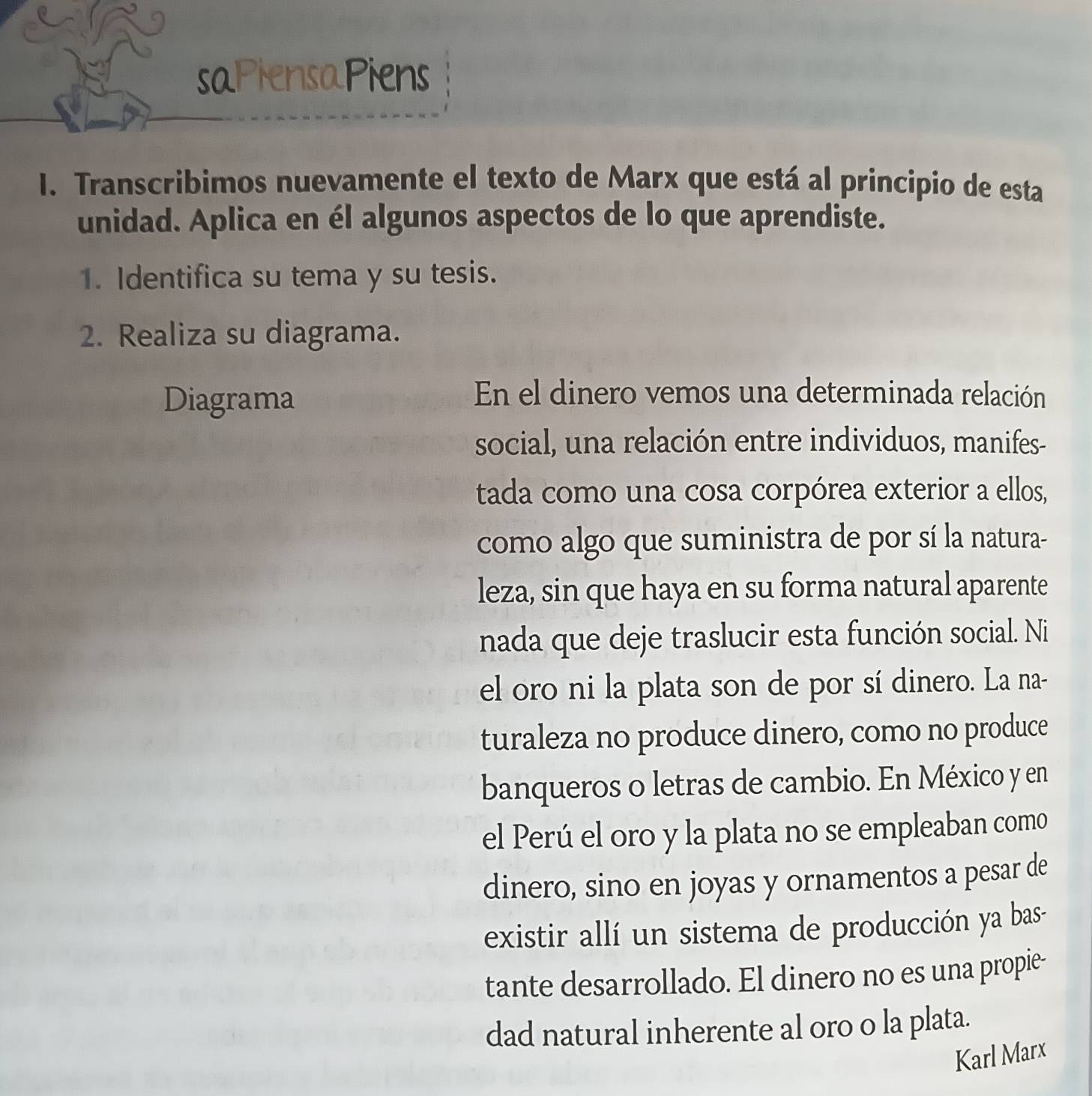 saPiensapiens 
I. Transcribimos nuevamente el texto de Marx que está al principio de esta 
unidad. Aplica en él algunos aspectos de lo que aprendiste. 
1. Identifica su tema y su tesis. 
2. Realiza su diagrama. 
Diagrama 
En el dinero vemos una determinada relación 
social, una relación entre individuos, manifes- 
tada como una cosa corpórea exterior a ellos, 
como algo que suministra de por sí la natura- 
leza, sin que haya en su forma natural aparente 
nada que deje traslucir esta función social. Ni 
el oro ni la plata son de por sí dinero. La na- 
turaleza no produce dinero, como no produce 
banqueros o letras de cambio. En México y en 
el Perú el oro y la plata no se empleaban como 
dinero, sino en joyas y ornamentos a pesar de 
existir allí un sistema de producción ya bas- 
tante desarrollado. El dinero no es una propie- 
dad natural inherente al oro o la plata. 
Karl Marx