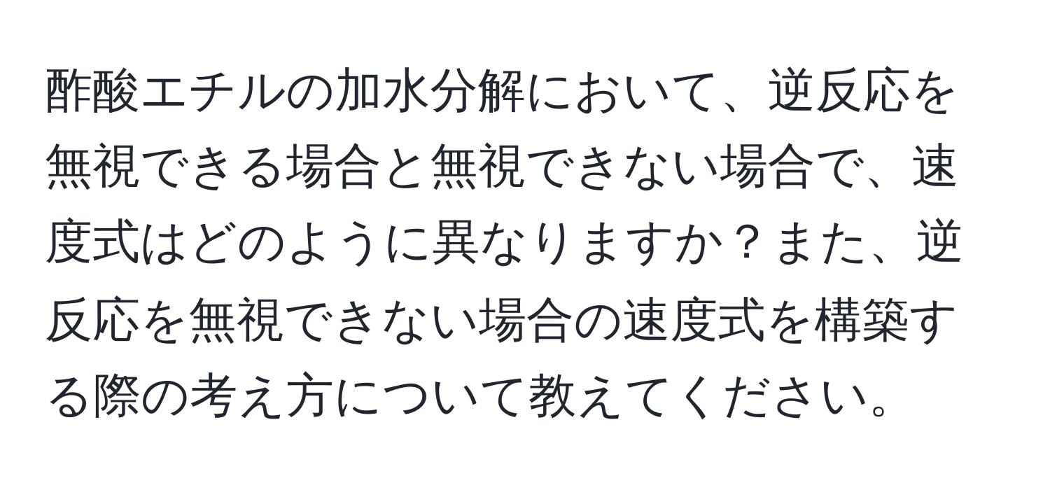 酢酸エチルの加水分解において、逆反応を無視できる場合と無視できない場合で、速度式はどのように異なりますか？また、逆反応を無視できない場合の速度式を構築する際の考え方について教えてください。