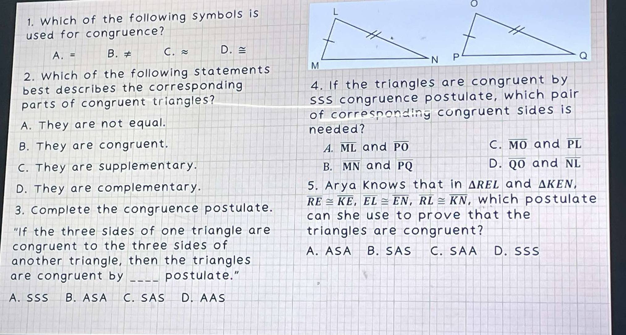 Which of the following symbols is 
used for congruence?
A. = B. ≠ C. ≈ D. ≅
2. Which of the following statements
best describes the corresponding 4. If the triangles are congruent by
parts of congruent triangles? SSS congruence postulate, which pair
of corresponding congruent sides is
A. They are not equal.
needed?
B. They are congruent. overline ML and overline PO C. overline MO and overline PL
A.
C. They are supplementary. B. overline MN and overline PQ
D. overline QO and overline NL
D. They are complementary. 5. Arya Knows that in △ REL and △ KEN,
overline RE≌ overline KE, overline EL≌ overline EN, overline RL≌ overline KN , which postulate
3. Complete the congruence postulate.
can she use to prove that the
“If the three sides of one triangle are triangles are congruent?
congruent to the three sides of D. SSs
A. ASA B. SAS C. SAA
another triangle, then the triangles
are congruent by _postulate.”
A.SSS B. ASA C. SAS D. AAS