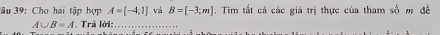 âu 39: Cho hai tập hợp A=[-4;1] và B=[-3;m]. Tim tất cả các giá trị thực của tham số m đề
A∪ B=A * Trá lời:,_