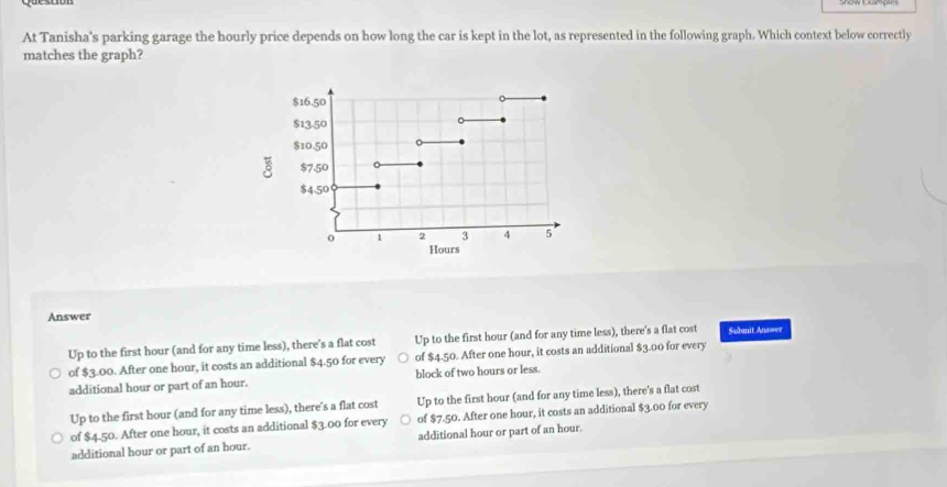 At Tanisha's parking garage the hourly price depends on how long the car is kept in the lot, as represented in the following graph. Which context below correctly
matches the graph?
Answer
Up to the first hour (and for any time less), there's a flat cost Up to the first hour (and for any time less), there's a flat cost Submit Answer
of $3.00. After one hour, it costs an additional $4.50 for every of $4.50. After one hour, it costs an additional $3.00 for every
additional hour or part of an hour. block of two hours or less.
Up to the first hour (and for any time less), there's a flat cost Up to the first hour (and for any time less), there's a flat cost
of $4.50. After one hour, it costs an additional $3.00 for every of $7.50. After one hour, it costs an additional $3.00 for every
additional hour or part of an hour. additional hour or part of an hour.