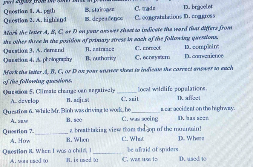 fers from the o t her ih e i 
Question 1. A. path B. staircase C. trade D. bracelet
Question 2. A. highland B. dependence C. congratulations D. congress
Mark the letter A, B, C, or D on your answer sheet to indicate the word that differs from
the other three in the position of primary stress in each of the following questions.
Question 3. A. demand B. entrance C. correct D. complaint
Question 4. A. photography B. authority C. ecosystem D. convenience
Mark the letter A, B, C, or D on your answer sheet to indicate the correct answer to each
of the following questions.
Question 5. Climate change can negatively _local wildlife populations.
A. develop B. adjust C. suit D. affect
Question 6. While Mr. Binh was driving to work, he_ a car accident on the highway.
A. saw B. see C. was seeing D. has seen
Question 7. _a breathtaking view from the sop of the mountain!
A. How B. When C. What D. Where
Question 8. When I was a child, I _be afraid of spiders.
A. was used to B. is used to C. was use to D. used to