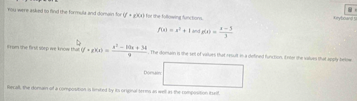 You were asked to find the formula and domain for (fcirc g)(x) for the following functions. Keyboard S
f(x)=x^2+1 and g(x)= (x-5)/3 
From the first step we know that (fcirc g)(x)= (x^2-10x+34)/9 . The domain is the set of values that result in a defined function. Enter the values that apply below 
Domain: 
Recall, the domain of a composition is limited by its original terms as well as the composition itself.