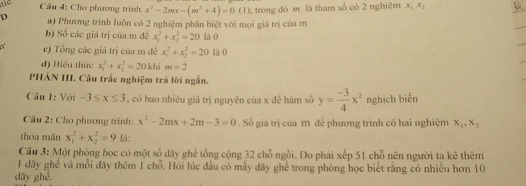 stic Câu 4: Cho phương trình, x^2-2mx-(m^2+4)=0(1) , trong đó m là tham số có 2 nghiệm x_1,x_2
D 
a) Phương trình luôn có 2 nghiệm phân biệt với mọi giá trị của m 
b) Số các giá trị của m đế x_1^(2+x_2^2=20 là0 
1 
c) Tổng các giá trị của m đề x_1^2+x_2^2=20 là0 
d) Biểu thức x_1^2+x_2^2=20 khi m=2
PHẢN III. Câu trắc nghiệm trả lời ngắn. 
Câu 1: Với -3≤ x≤ 3 , có bao nhiêu giá trị nguyên của x đề hàm số y=frac -3)4x^2 nghịch biến 
Câu 2: Cho phương trình: x^2-2mx+2m-3=0. Số giá trị của m đề phương trình có hai nghiệm X_1, X_2
thóa mãn x_1^2+x_2^2=9 là: 
Câu 3: Một phòng học có một số dãy ghế tổng cộng 32 chỗ ngồi. Do phải xếp 51 chỗ nên người ta kê thêm 
1 dãy ghế và mỗi dãy thêm 1 chỗ. Hỏi lúc đầu có mấy dãy ghế trong phòng học biết rằng có nhiều hơn 10 
dãy ghế.