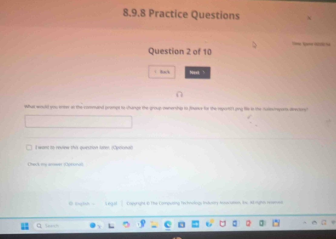 Practice Questions 
Time Sperer catulo sa 
Question 2 of 10 
Back Next > 
What would you enter at the command prompt to change the group ownership to finance for the report01.png life in the iales/reports directory? 
I want to review this question later. (Optional) 
Check my answer (Optional) 
◎ English Legal Copyright © The Computing Technology Industry Association, Inc. All rights reserved. 
Search