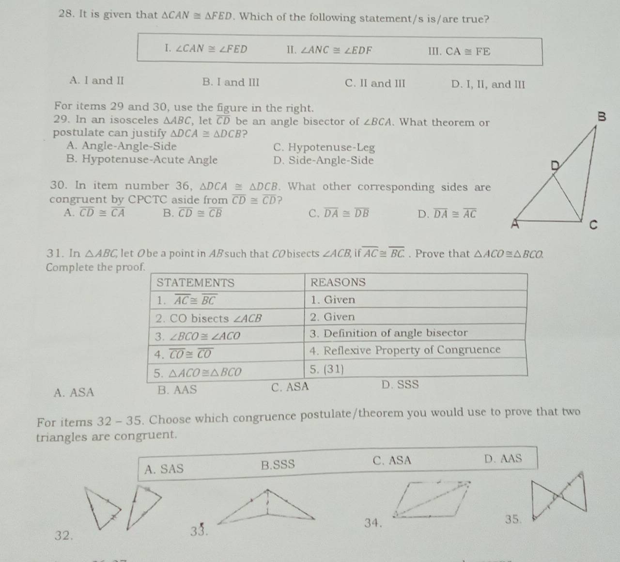 It is given that △ CAN≌ △ FED. Which of the following statement/s is/are true?
I. ∠ CAN≌ ∠ FED II. ∠ ANC≌ ∠ EDF III. CA≌ FE
A. I and II B. I and III C. II and III D. I, II, and III
For items 29 and 30, use the figure in the right.
29. In an isosceles △ ABC , let overline CD be an angle bisector of ∠ BCA. What theorem or
postulate can justify △ DCA≌ △ DCB ?
A. Angle-Angle-Side C. Hypotenuse-Leg
B. Hypotenuse-Acute Angle D. Side-Angle-Side
30. In item number 36, △ DCA≌ △ DCB. What other corresponding sides are
congruent by CPCTC aside from overline CD≌ overline CD ?
A. overline CD≌ overline CA B. overline CD≌ overline CB C. overline DA≌ overline DB D. overline DA≌ overline AC
31. In △ ABC, let Obe a point in ABsuch that CObisects ∠ ACB, i overline AC≌ overline BC. Prove that △ ACO≌ △ BCO.
Complete the
A. ASA B. AAS
For items 32-35. Choose which congruence postulate/theorem you would use to prove that two
triangles are congruent.
A. SAS B.SSS C. ASA D. AAS
32.33.
34.35.