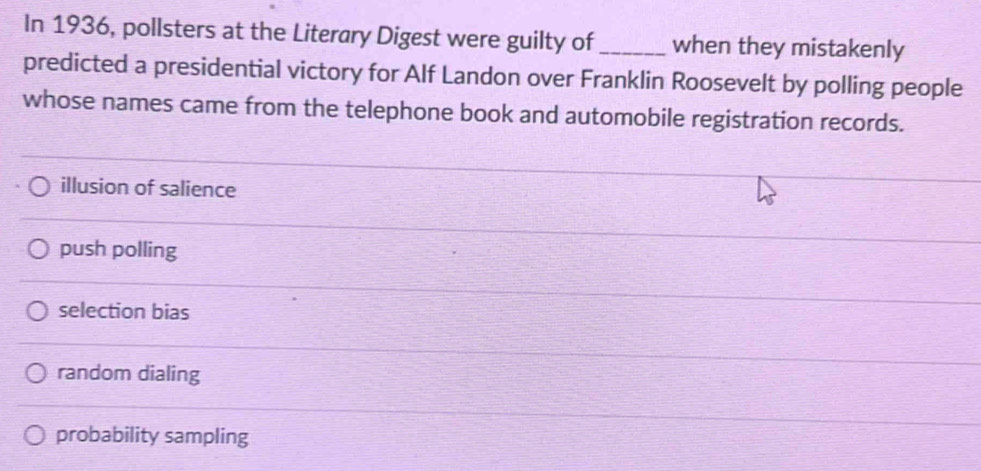 In 1936, pollsters at the Literary Digest were guilty of_ when they mistakenly
predicted a presidential victory for Alf Landon over Franklin Roosevelt by polling people
whose names came from the telephone book and automobile registration records.
illusion of salience
push polling
selection bias
random dialing
probability sampling