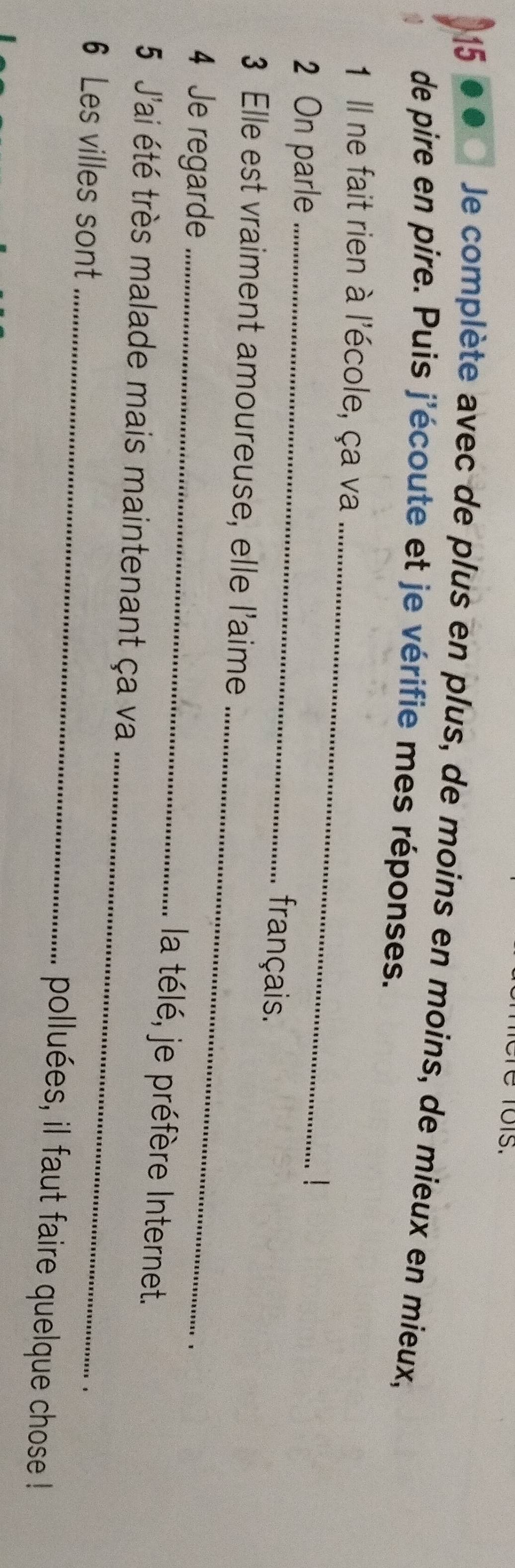 é Tois. 
15 
Je complète avec de plus en plus, de moins en moins, de mieux en mieux, 
de pire en pire. Puis j'écoute et je vérifie mes réponses. 
1 Il ne fait rien à l'école, ça va_ 
2 On parle_ 
français. 
_ 
3 Elle est vraiment amoureuse, elle l'aime 
4 Je regarde_ 
la télé, je préfère Internet. 
_ 
5 J'ai été très malade mais maintenant ça va 
、 
6 Les villes sont _polluées, il faut faire quelque chose !