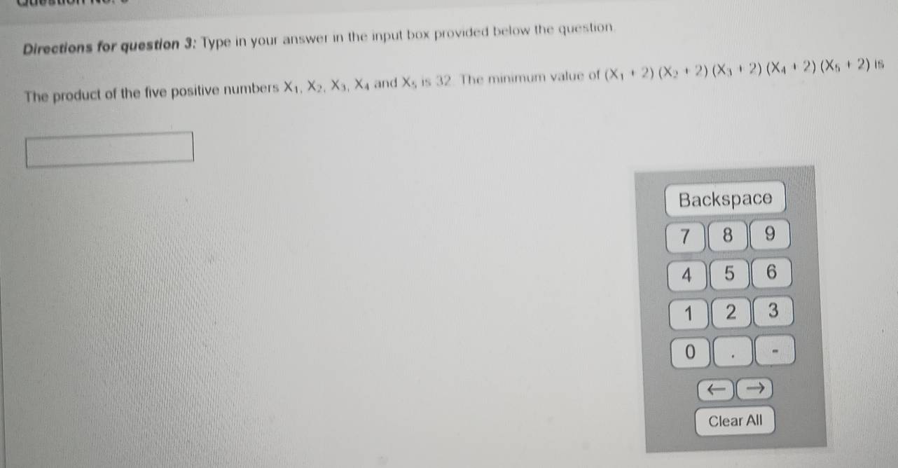 Directions for question 3: Type in your answer in the input box provided below the question.
The product of the five positive numbers X_1, X_2, X_3, X_4 and X_1, is 32. The minimum value of (X_1+2)(X_2+2)(X_3+2)(X_4+2)(X_5+2) 1s
Backspace
7 8 9
4 5 6
1 2 3
0 . -
→
Clear All