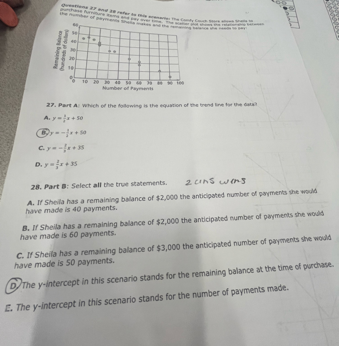 and 28 refer to this scenario: The Comfy Couch Store allows Shella to
purchase furniture items and pay oveot shows the relationship between
the number of paymenalance she needs to pay:
27. Part A: Which of the following is the equation of the trend line for the data?
A. y= 1/2 x+50
B y=- 1/2 x+50
C. y=- 2/3 x+35
D. y= 2/3 x+35
28. Part B: Select all the true statements.
A. If Sheila has a remaining balance of $2,000 the anticipated number of payments she would
have made is 40 payments.
B. If Sheila has a remaining balance of $2,000 the anticipated number of payments she would
have made is 60 payments.
C. If Sheila has a remaining balance of $3,000 the anticipated number of payments she would
have made is 50 payments.
D The y-intercept in this scenario stands for the remaining balance at the time of purchase.
E. The y-intercept in this scenario stands for the number of payments made.