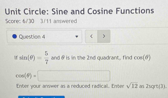 Unit Circle: Sine and Cosine Functions 
Score: 6/30 3/11 answered 
Question 4 < > 
If sin (θ )= 5/7  and θ is in the 2nd quadrant, find cos (θ )
cos (θ )=□
Enter your answer as a reduced radical. Enter sqrt(12) as 2sqrt(3).