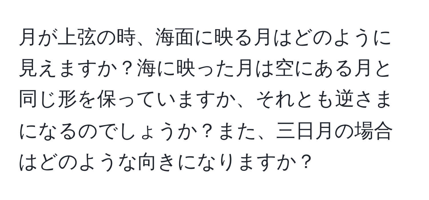 月が上弦の時、海面に映る月はどのように見えますか？海に映った月は空にある月と同じ形を保っていますか、それとも逆さまになるのでしょうか？また、三日月の場合はどのような向きになりますか？