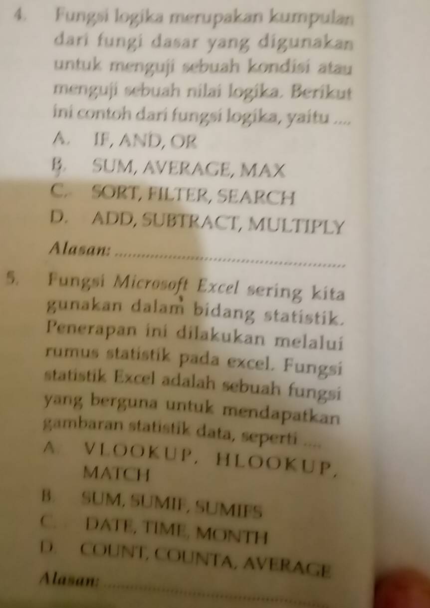 Fungsi logika merupakan kumpulan
dari fungi dasar yang digunakan
untuk menguji sebuah kondisi atau
menguji sebuah nilai logika. Berikut
ini contoh dari fungsi logika, yaitu ....
A. IF, AND, OR
B. SUM, AVERAGE, MAX
C. SORT, FILTER, SEARCH
D. ADD, SUBTRACT, MULTIPLY
Alasan: *....***.**....*..**..**..****.****=
5. Fungsi Microsoft Excel sering kita
gunakan dalam bidang statistik.
Penerapan ini dilakukan melalui
rumus statistik pada excel. Fungsi
statistik Excel adalah sebuah fungsi
yang berguna untuk mendapatkan
gambaran statistik data, seperti ....
A. VLOOKUP,HLOOKUP，
MATCH
B. SUM, SUMIF, SUMIFS
C. DATE, TIME, MONTH
D. COUNT, COUNTA, AVERAGE
Alasan: