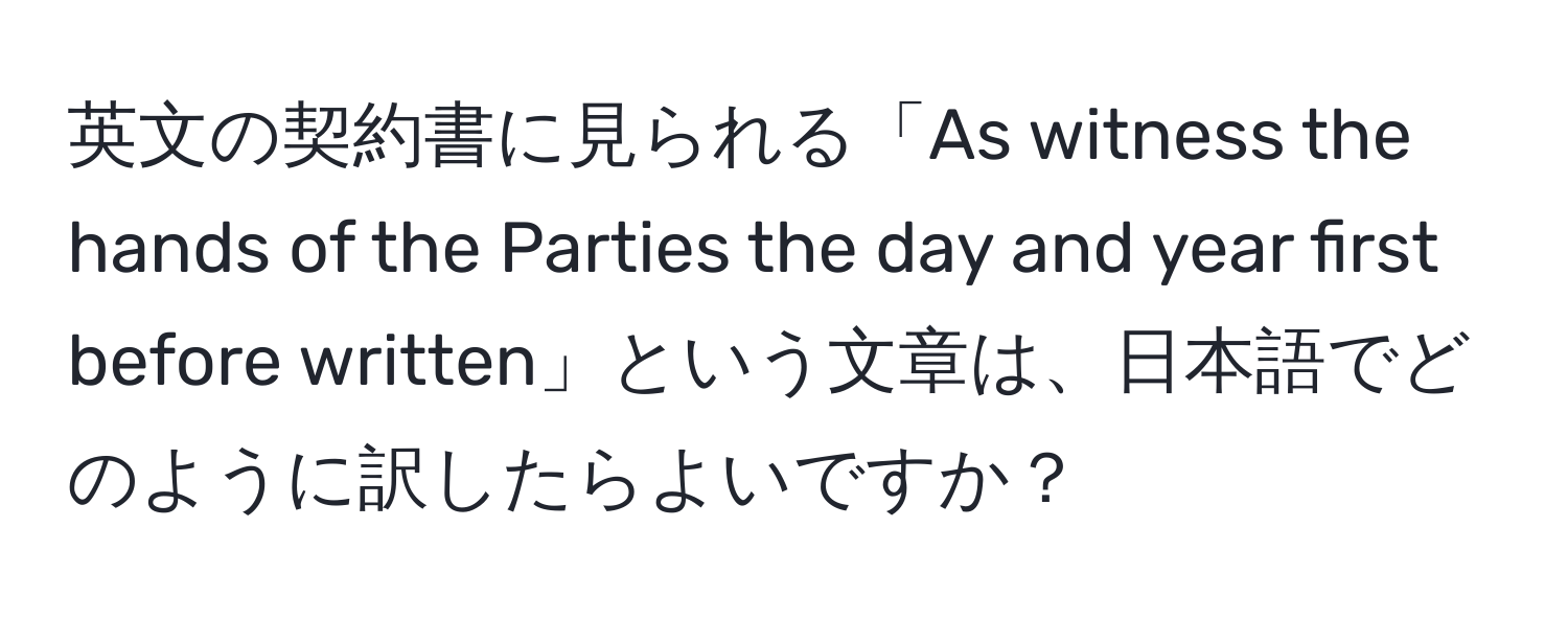 英文の契約書に見られる「As witness the hands of the Parties the day and year first before written」という文章は、日本語でどのように訳したらよいですか？