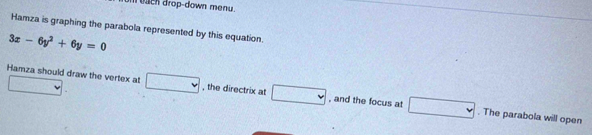 each drop-down menu. 
Hamza is graphing the parabola represented by this equation.
3x-6y^2+6y=0
□ . 
Hamza should draw the vertex at □ , the directrix at □ , and the focus at □. The parabola will open