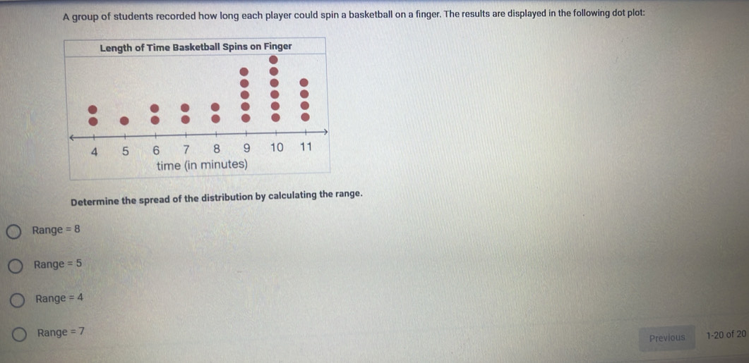 A group of students recorded how long each player could spin a basketball on a finger. The results are displayed in the following dot plot: 
time (in minutes) 
Determine the spread of the distribution by calculating the range. 
Range =8
Range =5
Range =4
Range =7
Previous 1-20 of 20