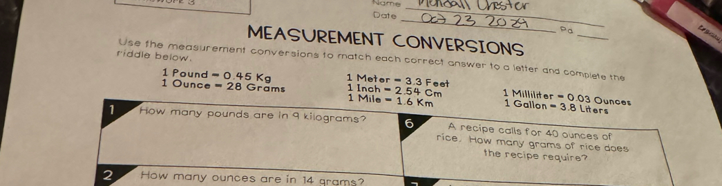 Name 
_ 
_ 
Date 
_ 
Pa 
MEASUREMENT CONVERSIONS 
riddle below. 
Use the measurement conversions to match each correct answer to a letter and complete the
1 Pound =0.45Kg 1 Metor =3.3Fe et
1 Ounce =28Gr ams 1 Inch =2.54cm 1 Milliliter 1 Gallon =3.8Liters =0.03Ounces
1 Mile =1.6Km
1 How many pounds are in 9 kilograms? 6 A recipe calls for 40 ounces of 
rice. How many grams of rice does 
the recipe require? 
2 How many ounces are in 14 grams?