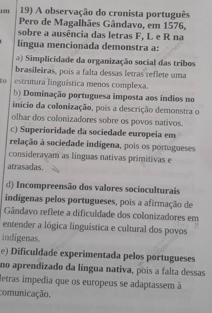 A observação do cronista português
Pero de Magalhães Gândavo, em 1576,
sobre a ausência das letras F, L e R na
língua mencionada demonstra a:
a) Simplicidade da organização social das tribos
brasileiras, pois a falta dessas letras reflete uma
to estrutura linguística menos complexa.
b) Dominação portuguesa imposta aos índios no
início da colonização, pois a descrição demonstra o
olhar dos colonizadores sobre os povos nativos.
c) Superioridade da sociedade europeia em
relação à sociedade indígena, pois os portugueses
consideravam as línguas nativas primitivas e
atrasadas.
d) Incompreensão dos valores socioculturais
indígenas pelos portugueses, pois a afirmação de
Gândavo reflete a dificuldade dos colonizadores em
entender a lógica linguística e cultural dos povos
indígenas.
e) Dificuldade experimentada pelos portugueses
no aprendizado da língua nativa, pois a falta dessas
letras impedia que os europeus se adaptassem à
comunicação.