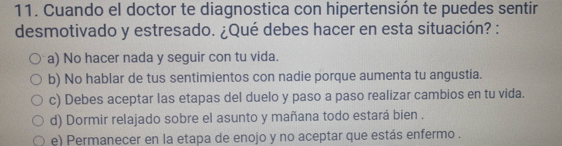 Cuando el doctor te diagnostica con hipertensión te puedes sentir
desmotivado y estresado. ¿Qué debes hacer en esta situación? :
a) No hacer nada y seguir con tu vida.
b) No hablar de tus sentimientos con nadie porque aumenta tu angustia.
c) Debes aceptar las etapas del duelo y paso a paso realizar cambios en tu vida.
d) Dormir relajado sobre el asunto y mañana todo estará bien .
e) Permanecer en la etapa de enojo y no aceptar que estás enfermo .