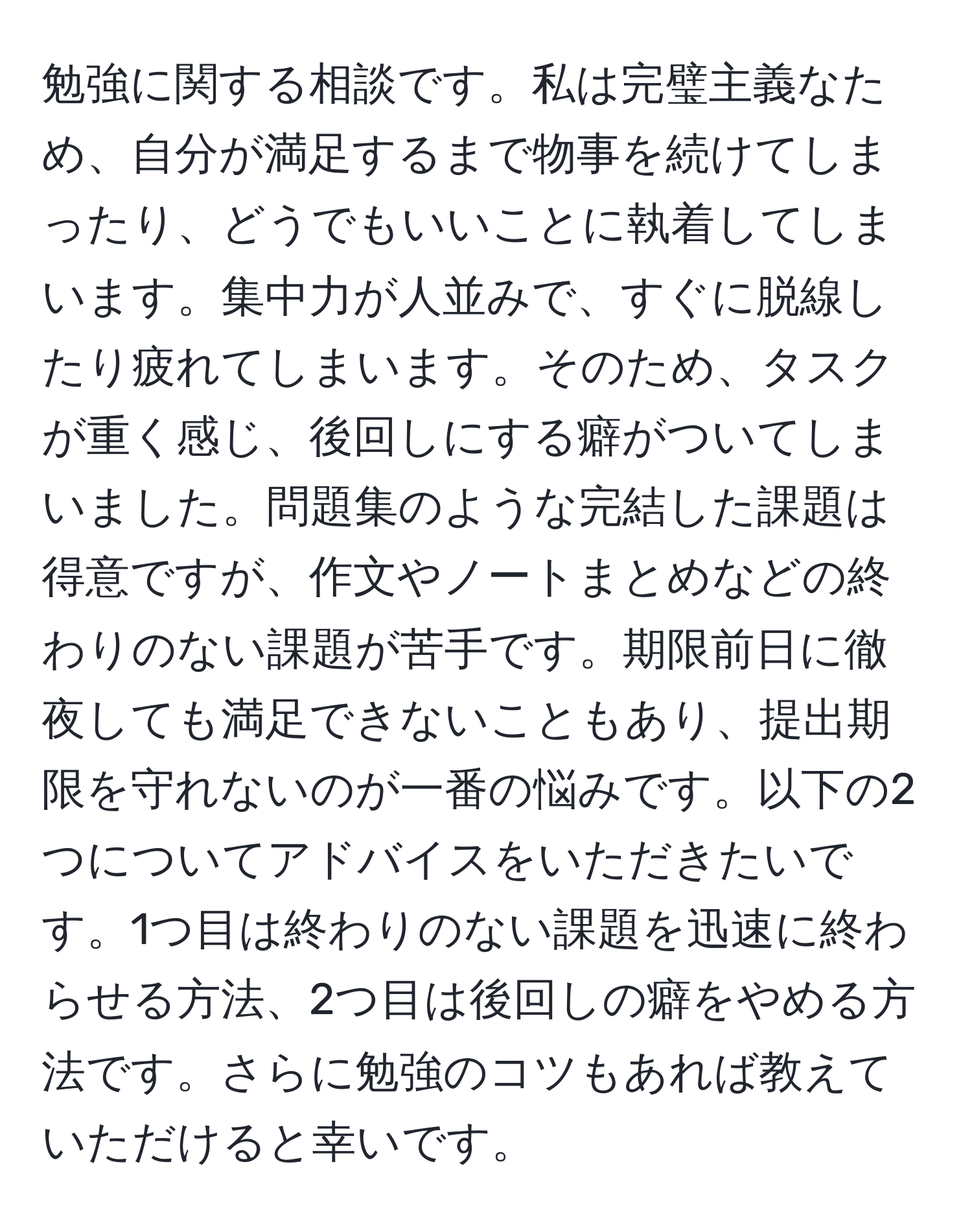 勉強に関する相談です。私は完璧主義なため、自分が満足するまで物事を続けてしまったり、どうでもいいことに執着してしまいます。集中力が人並みで、すぐに脱線したり疲れてしまいます。そのため、タスクが重く感じ、後回しにする癖がついてしまいました。問題集のような完結した課題は得意ですが、作文やノートまとめなどの終わりのない課題が苦手です。期限前日に徹夜しても満足できないこともあり、提出期限を守れないのが一番の悩みです。以下の2つについてアドバイスをいただきたいです。1つ目は終わりのない課題を迅速に終わらせる方法、2つ目は後回しの癖をやめる方法です。さらに勉強のコツもあれば教えていただけると幸いです。