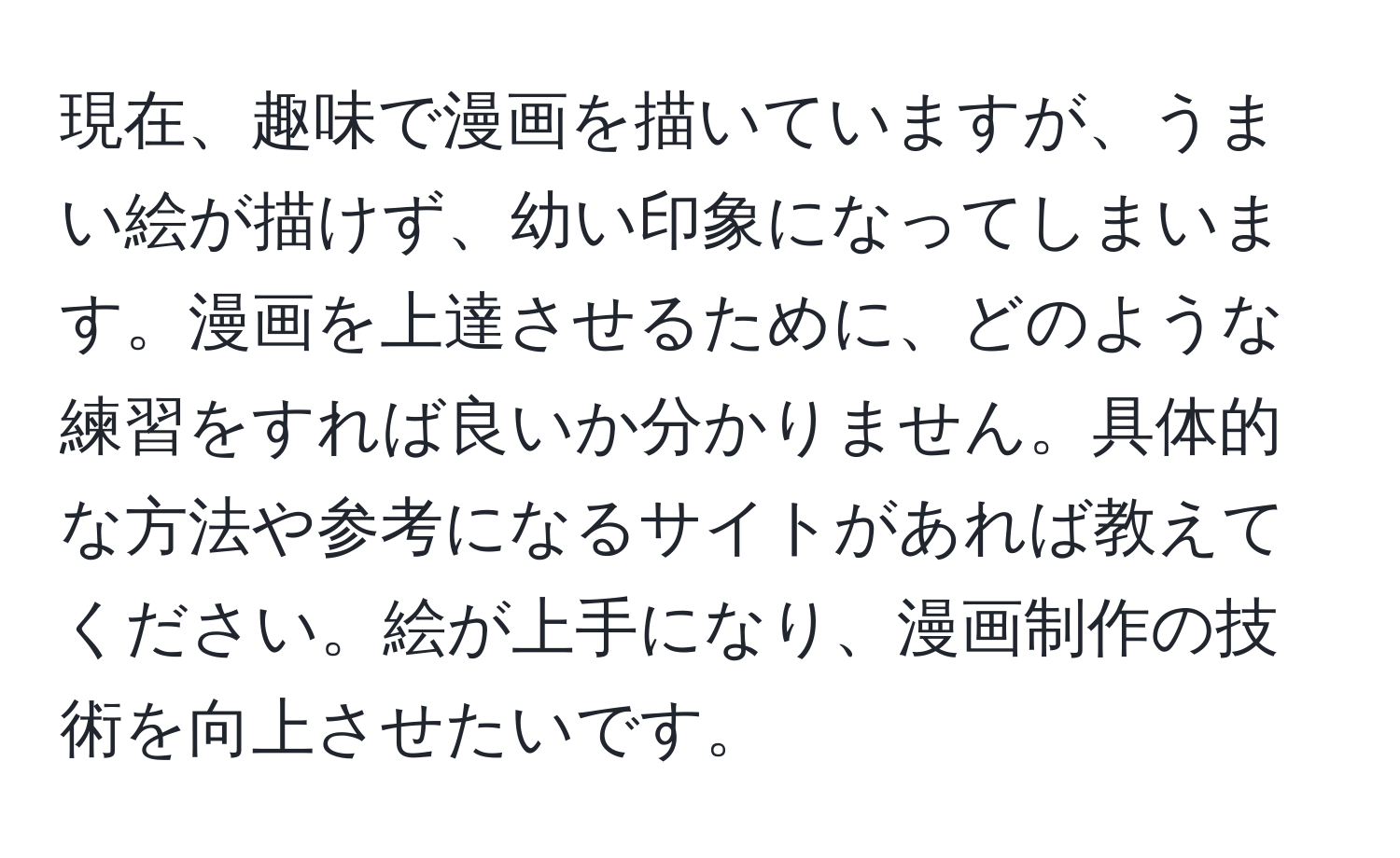 現在、趣味で漫画を描いていますが、うまい絵が描けず、幼い印象になってしまいます。漫画を上達させるために、どのような練習をすれば良いか分かりません。具体的な方法や参考になるサイトがあれば教えてください。絵が上手になり、漫画制作の技術を向上させたいです。