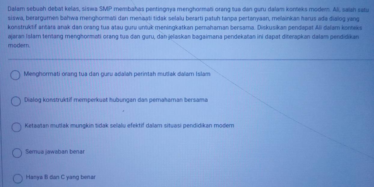 Dalam sebuah debat kelas, siswa SMP membahas pentingnya menghormati orang tua dan guru dalam konteks modern. Ali, salah satu
siswa, berargumen bahwa menghormati dan menaati tidak selalu berarti patuh tanpa pertanyaan, melainkan harus ada dialog yang
konstruktif antara anak dan orang tua atau guru untuk meningkatkan pemahaman bersama. Diskusikan pendapat Ali dalam konteks
ajaran Islam tentang menghormati orang tua dan guru, dan jelaskan bagaimana pendekatan ini dapat diterapkan dalam pendidikan
modern.
Menghormati orang tua dan guru adalah perintah mutlak dalam Islam
Dialog konstruktif memperkuat hubungan dan pemahaman bersama
Ketaatan mutlak mungkin tidak selalu efektif dalam situasi pendidikan modern
Semua jawaban benar
Hanya B dan C yang benar