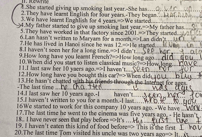 Rewrite 
_ 
1.She started giving up smoking last year.-She has._ 
2.They have learnt English for four years.-They began.._ 
3.We have learnt Enghlish for 4 years.=>We started_ 
4.My father started to give up smoking last year.=>My father has._ 
5.They have worked in that factory since 2001.=>They started._ 
6.Lan hasn’t written to Maryam for a month.=>Lan didn’t_ 
7.He has lived in Hanoi since he was 12.=>He started_ 
_ 
8.I haven’t seen her for a long time.=>I didn’t.... 
9.How long have you learnt French?=>How long ago.._ 
10.When did you start to listen classical music?=>How long._ 
_ 
__ 
11.I last saw her 10 yaers ago.=>I haven’t... 
__ 
12.How long have you bought this car?=>When did l 
13.He hasn’t chatted with his friends through the Internet for ages. 
_ 
_ 
-The last time ... 
14.I last saw her 10 years ago.-I haven’t. 
15.I haven’t written to you for a month.-I last……y 
16We started to work for this company 10 years ago. -We have 
17.The last time he went to the cinema was five years ago, - He hasn’t . 
18.. I have never seen that play before =>It’s … 
19. I haven’t eaten this kind of food before=> This is the first I h 
20.The last time Tom visited his uncle was two years ago=> It..