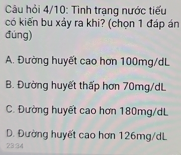 Câu hỏi 4/10: Tình trạng nước tiểu
có kiến bu xảy ra khi? (chọn 1 đáp án
đúng)
A. Đường huyết cao hơn 100mg/dL
B. Đường huyết thấp hơn 70mg/dL
C. Đường huyết cao hơn 180mg/dL
D. Đường huyết cao hơn 126mg/dL
23:34