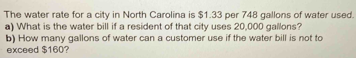 The water rate for a city in North Carolina is $1.33 per 748 gallons of water used. 
a) What is the water bill if a resident of that city uses 20,000 gallons? 
b) How many gallons of water can a customer use if the water bill is not to 
exceed $160?