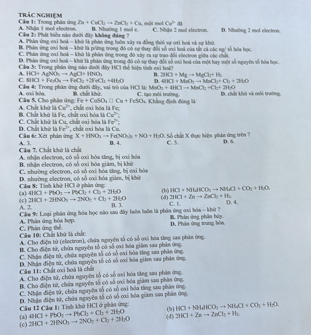 trảc ngHiệm
Câu 1: Trong phản ứng Zn+CuCl_2to ZnCl_2+Cu , một mol Cu^(2+)
A. Nhận 1 mol electron. B. Nhường 1 mol e. C. Nhận 2 mol electron. D. Nhường 2 mol electron.
Câu 2: Phát biểu nào dưới đây không đúng ?
A. Phản ứng oxi hoá - khữ là phản ứng luôn xảy ra đồng thời sự oxi hoá và sự khử.
B. Phân ứng oxi hoá - khử là p/ứng trong đó có sự thay đổi số oxi hoá của tắt cả các ng/ tố hóa học.
C. Phản ứng oxi hoá - khữ là phản ứng trong đó xảy ra sự trao đổi electron giữa các chất.
D. Phản ứng oxi hoá - khử là phản ứng trong đó có sự thay đổi số oxi hoá của một hay một số nguyên ổ hóa học.
Câu 3: Trong phản ứng nào dưới đây HCl thể hiện tính oxi hoá?
A. HCl+AgNO_3to AgCl+HNO_3 B. 2HCl+Mgto MgCl_2+H_2
C. 8HCl+Fe_3O_4to FeCl_2+2FeCl_3+4H_2O D. 4HCl+MnO_2to MnCl_2+Cl_2+2H_2O
Câu 4: Trong phản ứng dưới đây, vai trò của HCl là: MnO_2+4HClto MnCl_2+Cl_2+2H_2O
A. oxi hóa. B. chất khử. C. tạo môi trường. D. chất khử và môi trường.
Câu 5. Cho phản ứng: Fe+CuSO_4□ Cu+FeSO_4. Khẳng định đúng là
A. Chất khử là Cu^(2+) , chất oxi hóa là Fe;
B. Chất khử là Fe, chất oxi hóa là Cu^(2+) `
C. Chất khử là Cu, chất oxi hóa là Fe^(2+);
D. Chất khử là Fe^(2+) , chất oxi hóa là Cu.
Câu 6: Xét phản ứng X+HNO_3to Fe(NO_3)_3+NO+H_2O. Số chất X thực hiện phản ứng trên ?
A. 3. B. 4. C. 5. D. 6.
Câu 7. Chất khử là chất
A. nhận electron, có số oxi hóa tăng, bị oxi hóa
B. nhận electron, có số oxi hóa giảm, bị khử
C. nhường electron, có số oxi hóa tăng, bị oxi hóa
D. nhường electron, có số oxi hóa giảm, bị khử
Câu 8: Tính khử HCl ở phản ứng:
(a) 4HCl+PbO_2to PbCl_2+Cl_2+2H_2O (b) HCl+NH_4HCO_3to NH_4Cl+CO_2+H_2O.
2HCl+Znto ZnCl_2+H_2.
(c) 2HCl+2HNO_3to 2NO_2+Cl_2+2H_2O (d) C. 1. D. 4.
A. 2. B. 3.
Câu 9: Loại phản ứng hóa học nào sau đây luôn luôn là phản ứng oxi hóa - khử ?
A. Phản ứng hóa hợp.  B. Phản ứng phân hủy.
C. Phàn ứng thế. D. Phản ứng trung hòa.
Câu 10: Chất khử là chất:
A. Cho điện tử (electron), chứa nguyên tố có số oxi hóa tăng sau phản ứng.
B. Cho điện tử, chứa nguyên tố có số oxi hóa giảm sau phản ứng.
C. Nhận điện tử, chứa nguyên tố có số oxi hóa tăng sau phản ứng.
D. Nhận điện tử, chứa nguyên tố có số oxi hóa giảm sau phản ứng.
Câu 11: Chất oxi hoá là chất
A. Cho điện tử, chứa nguyên tố có số oxi hóa tăng sau phản ứng.
B. Cho điện tử, chứa nguyên tố có số oxi hóa giảm sau phản ứng.
C. Nhận điện tử, chứa nguyên tố có số oxi hóa tăng sau phản ứng.
D. Nhận điện tử, chứa nguyên tố có số oxi hóa giảm sau phản ứng.
Câu 12 Câu 1: Tính khử HCl ở phản ứng: (b) HCl+NH_4HCO_3to NH_4Cl+CO_2+H_2O.
(a) 4HCl+PbO_2to PbCl_2+Cl_2+2H_2O 2HCl+Znto ZnCl_2+H_2.
(c) 2HCl+2HNO_3to 2NO_2+Cl_2+2H_2O
(d)