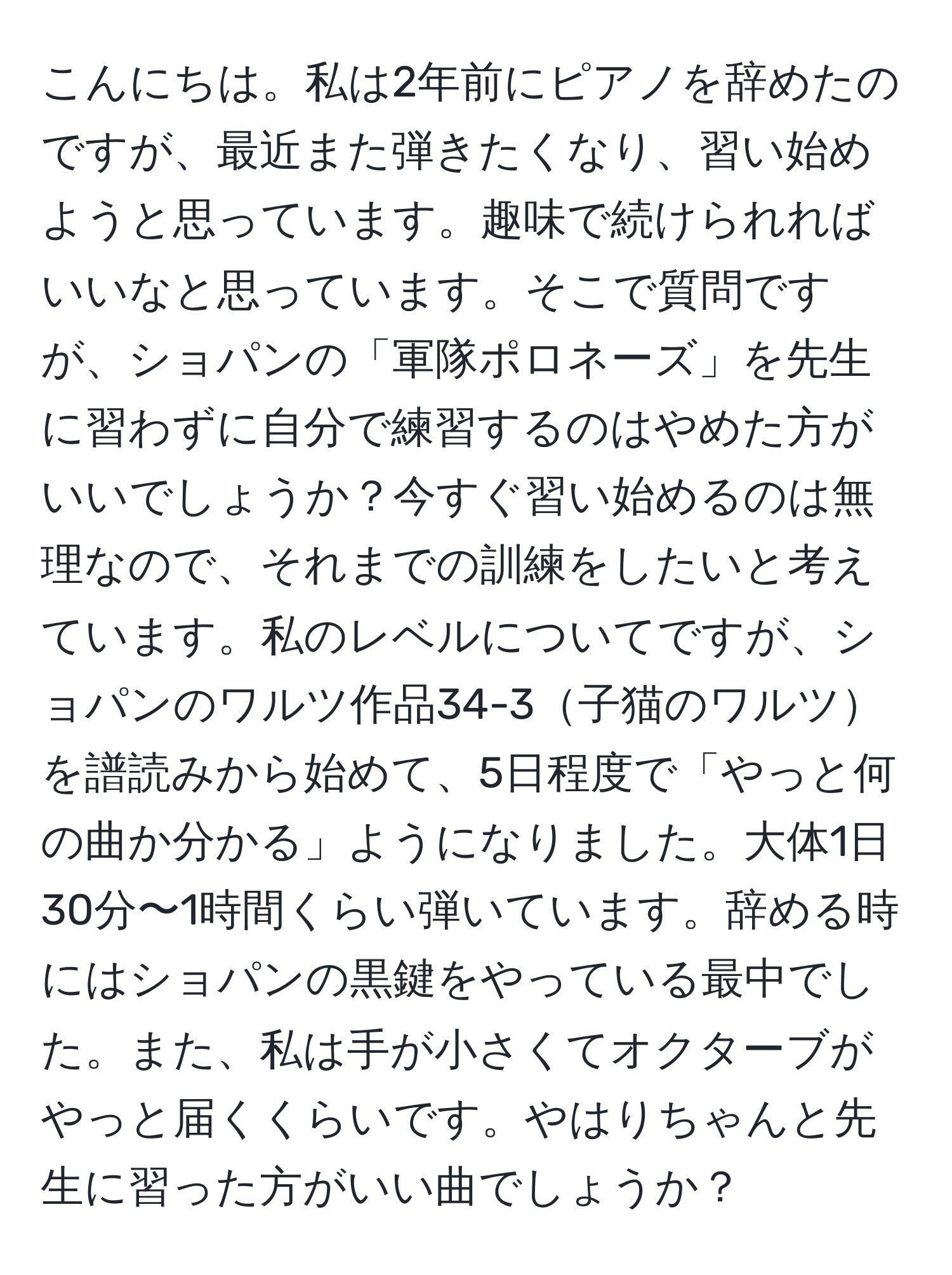 こんにちは。私は2年前にピアノを辞めたのですが、最近また弾きたくなり、習い始めようと思っています。趣味で続けられればいいなと思っています。そこで質問ですが、ショパンの「軍隊ポロネーズ」を先生に習わずに自分で練習するのはやめた方がいいでしょうか？今すぐ習い始めるのは無理なので、それまでの訓練をしたいと考えています。私のレベルについてですが、ショパンのワルツ作品34-3子猫のワルツを譜読みから始めて、5日程度で「やっと何の曲か分かる」ようになりました。大体1日30分〜1時間くらい弾いています。辞める時にはショパンの黒鍵をやっている最中でした。また、私は手が小さくてオクターブがやっと届くくらいです。やはりちゃんと先生に習った方がいい曲でしょうか？